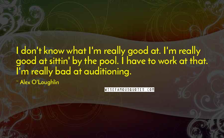 Alex O'Loughlin Quotes: I don't know what I'm really good at. I'm really good at sittin' by the pool. I have to work at that. I'm really bad at auditioning.