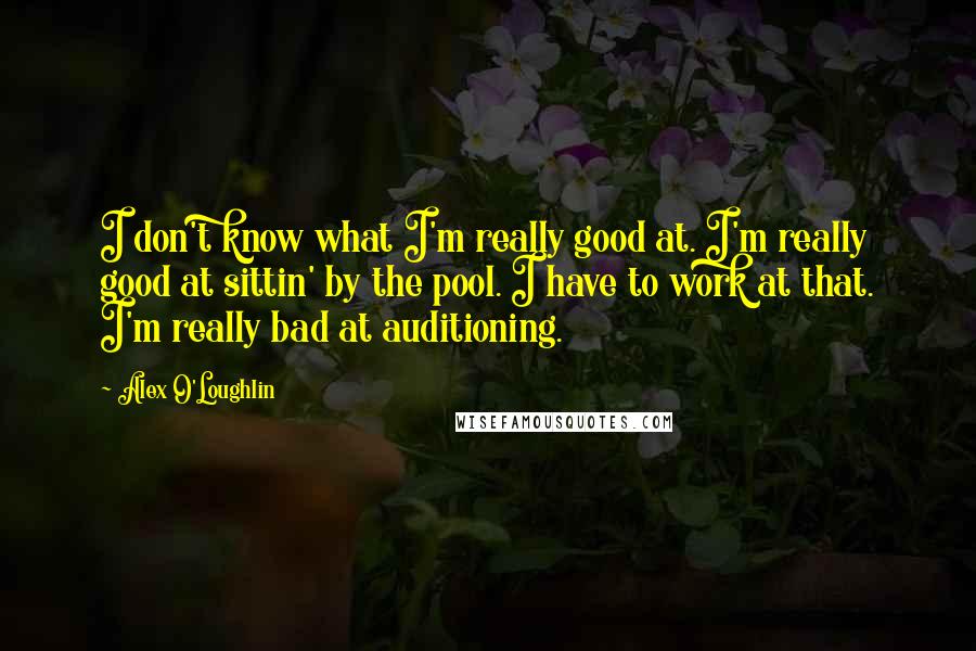 Alex O'Loughlin Quotes: I don't know what I'm really good at. I'm really good at sittin' by the pool. I have to work at that. I'm really bad at auditioning.