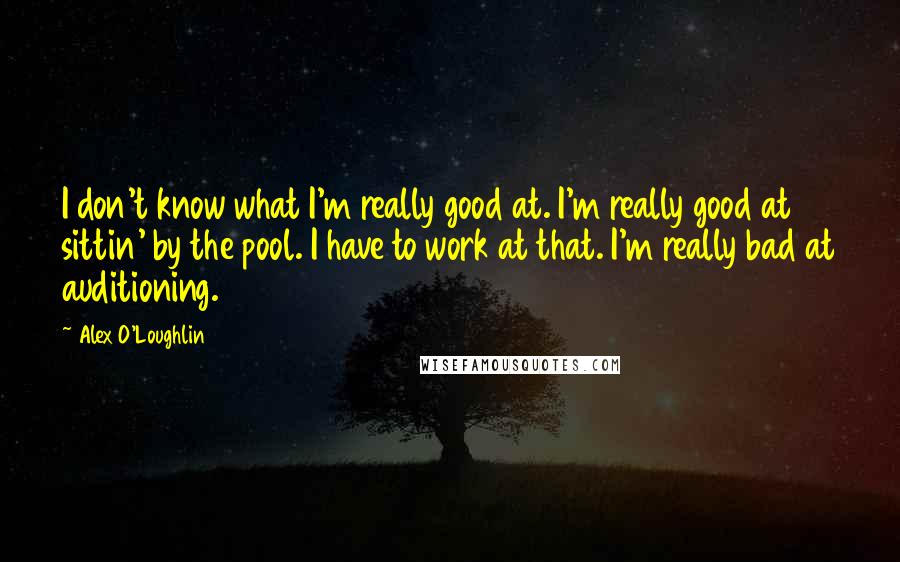 Alex O'Loughlin Quotes: I don't know what I'm really good at. I'm really good at sittin' by the pool. I have to work at that. I'm really bad at auditioning.