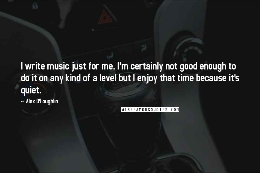 Alex O'Loughlin Quotes: I write music just for me. I'm certainly not good enough to do it on any kind of a level but I enjoy that time because it's quiet.