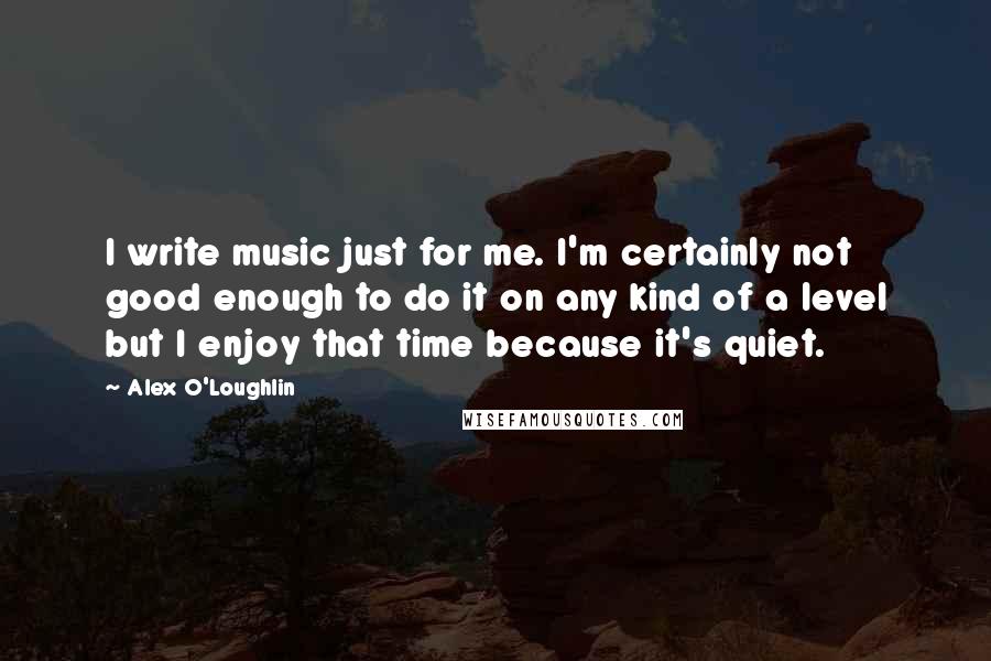 Alex O'Loughlin Quotes: I write music just for me. I'm certainly not good enough to do it on any kind of a level but I enjoy that time because it's quiet.