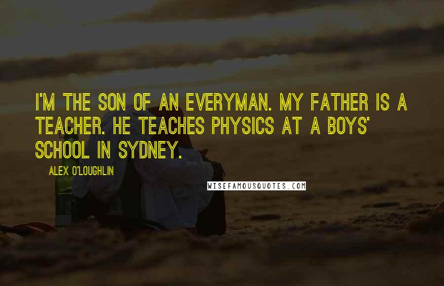 Alex O'Loughlin Quotes: I'm the son of an everyman. My father is a teacher. He teaches physics at a boys' school in Sydney.