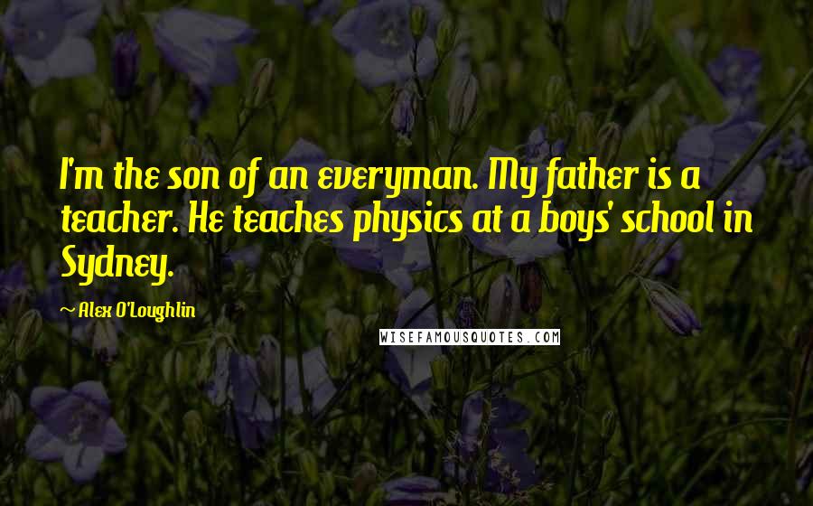 Alex O'Loughlin Quotes: I'm the son of an everyman. My father is a teacher. He teaches physics at a boys' school in Sydney.