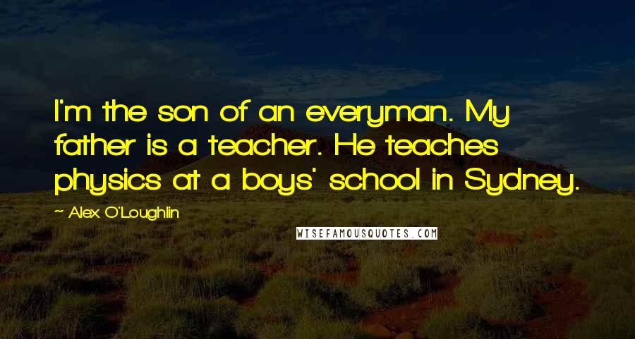 Alex O'Loughlin Quotes: I'm the son of an everyman. My father is a teacher. He teaches physics at a boys' school in Sydney.
