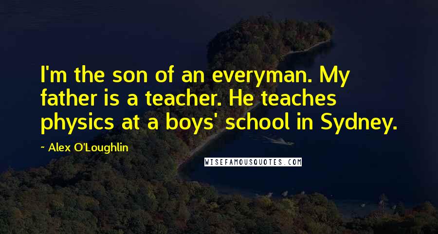 Alex O'Loughlin Quotes: I'm the son of an everyman. My father is a teacher. He teaches physics at a boys' school in Sydney.
