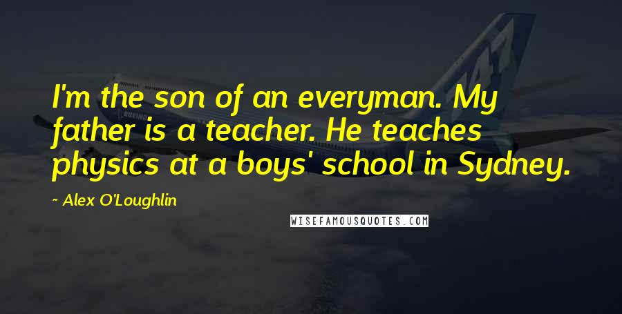 Alex O'Loughlin Quotes: I'm the son of an everyman. My father is a teacher. He teaches physics at a boys' school in Sydney.