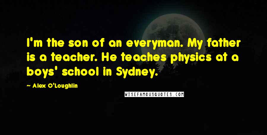 Alex O'Loughlin Quotes: I'm the son of an everyman. My father is a teacher. He teaches physics at a boys' school in Sydney.