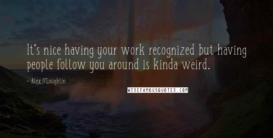 Alex O'Loughlin Quotes: It's nice having your work recognized but having people follow you around is kinda weird.