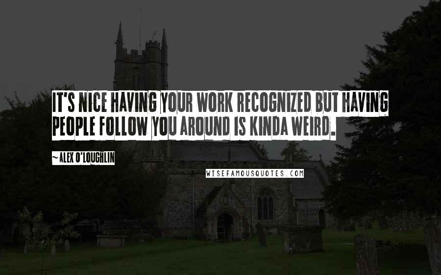 Alex O'Loughlin Quotes: It's nice having your work recognized but having people follow you around is kinda weird.