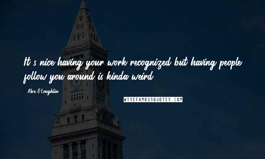 Alex O'Loughlin Quotes: It's nice having your work recognized but having people follow you around is kinda weird.