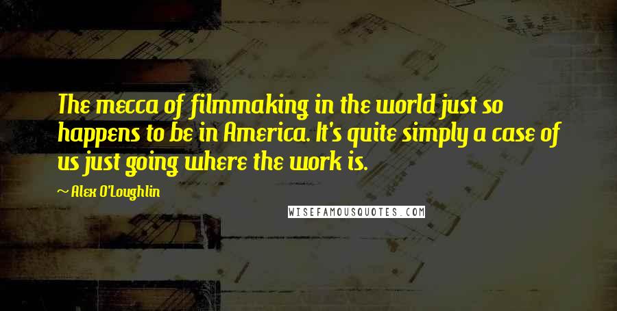 Alex O'Loughlin Quotes: The mecca of filmmaking in the world just so happens to be in America. It's quite simply a case of us just going where the work is.