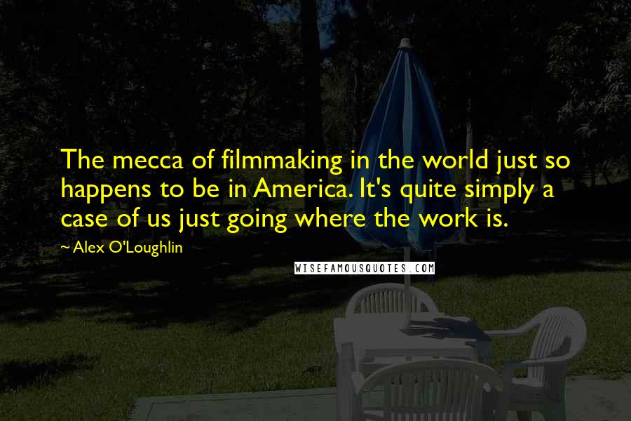 Alex O'Loughlin Quotes: The mecca of filmmaking in the world just so happens to be in America. It's quite simply a case of us just going where the work is.