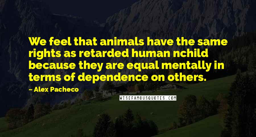 Alex Pacheco Quotes: We feel that animals have the same rights as retarded human nchild because they are equal mentally in terms of dependence on others.