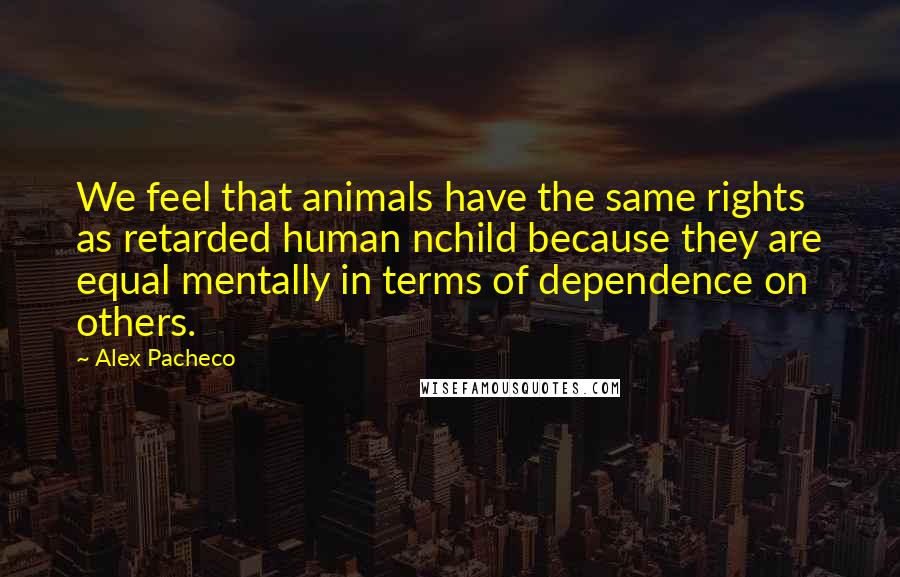 Alex Pacheco Quotes: We feel that animals have the same rights as retarded human nchild because they are equal mentally in terms of dependence on others.