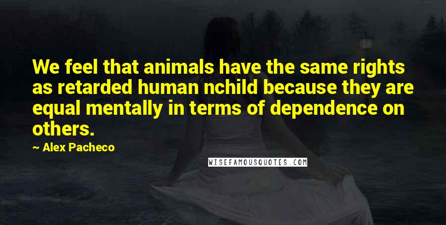 Alex Pacheco Quotes: We feel that animals have the same rights as retarded human nchild because they are equal mentally in terms of dependence on others.