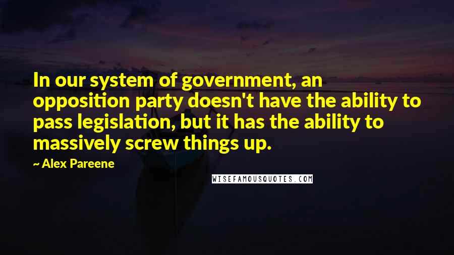 Alex Pareene Quotes: In our system of government, an opposition party doesn't have the ability to pass legislation, but it has the ability to massively screw things up.