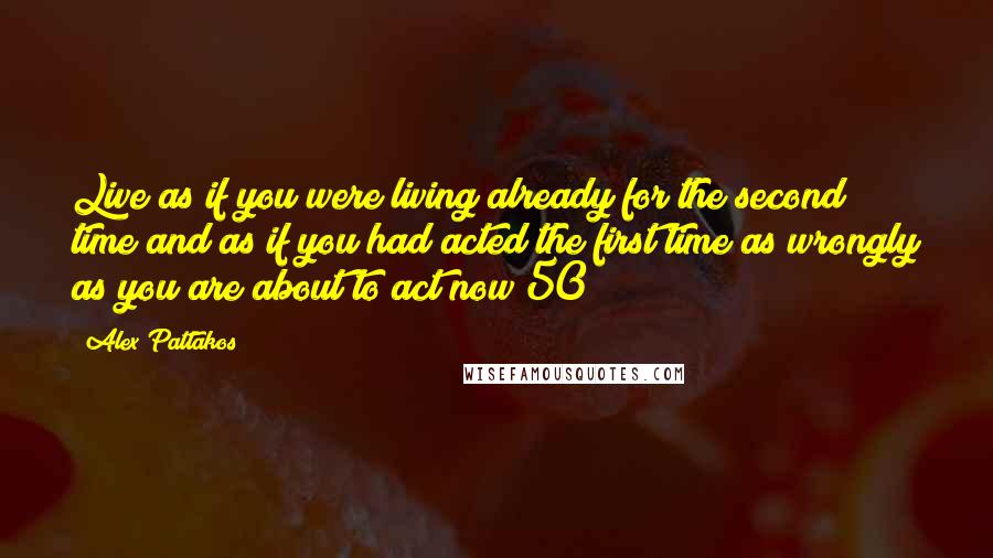 Alex Pattakos Quotes: Live as if you were living already for the second time and as if you had acted the first time as wrongly as you are about to act now!50