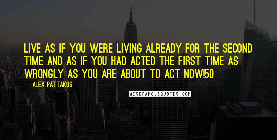 Alex Pattakos Quotes: Live as if you were living already for the second time and as if you had acted the first time as wrongly as you are about to act now!50