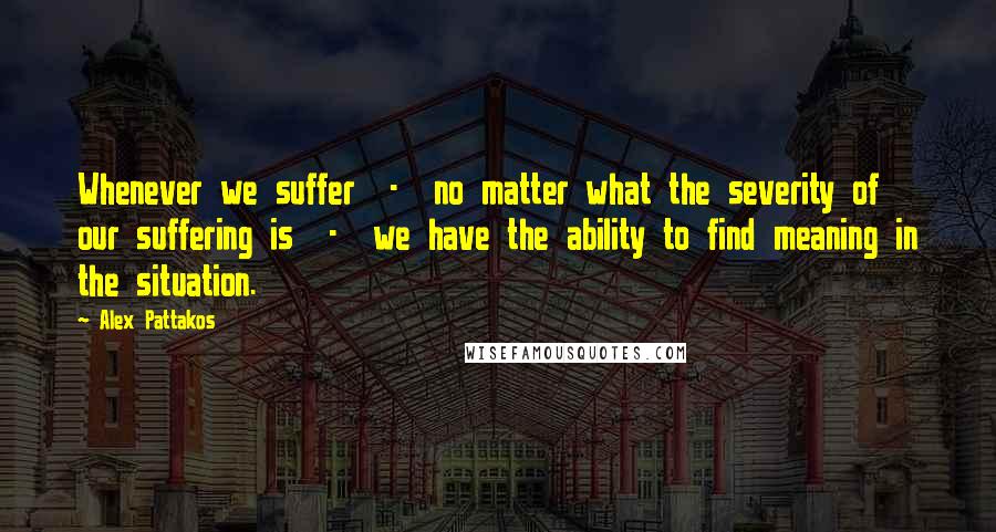 Alex Pattakos Quotes: Whenever we suffer  -  no matter what the severity of our suffering is  -  we have the ability to find meaning in the situation.