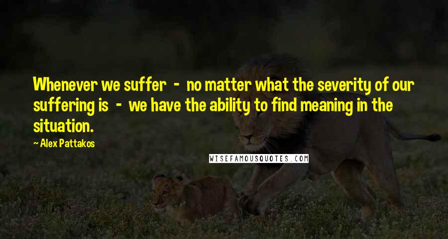 Alex Pattakos Quotes: Whenever we suffer  -  no matter what the severity of our suffering is  -  we have the ability to find meaning in the situation.