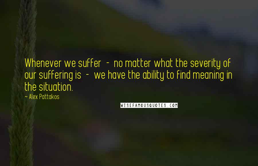 Alex Pattakos Quotes: Whenever we suffer  -  no matter what the severity of our suffering is  -  we have the ability to find meaning in the situation.