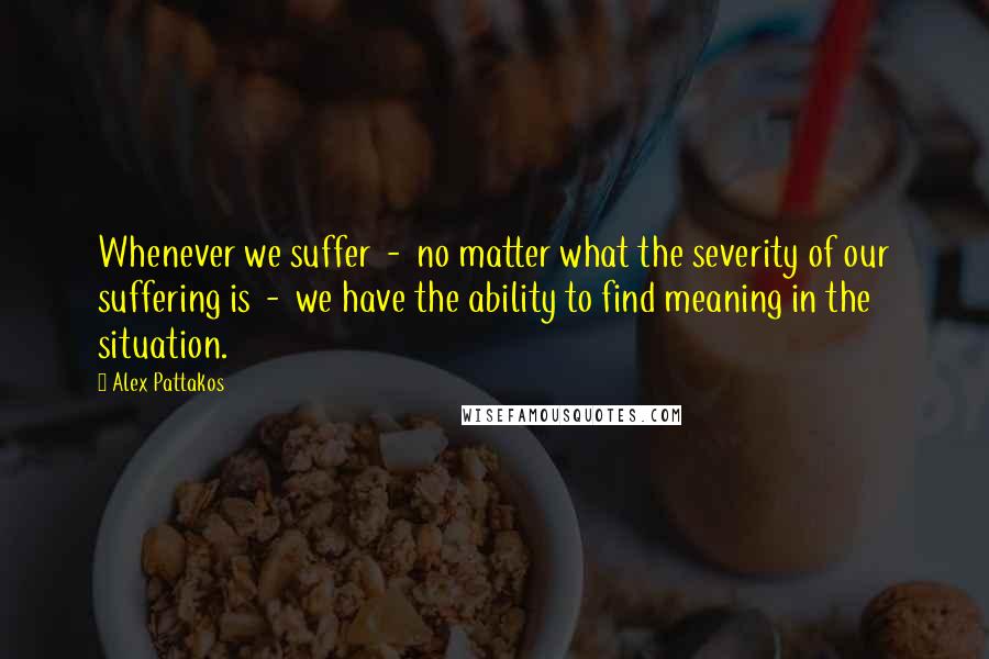 Alex Pattakos Quotes: Whenever we suffer  -  no matter what the severity of our suffering is  -  we have the ability to find meaning in the situation.