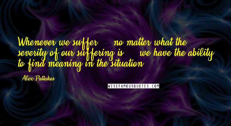 Alex Pattakos Quotes: Whenever we suffer  -  no matter what the severity of our suffering is  -  we have the ability to find meaning in the situation.