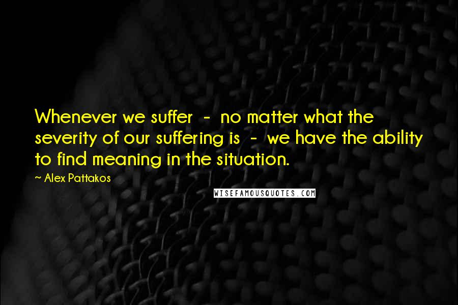 Alex Pattakos Quotes: Whenever we suffer  -  no matter what the severity of our suffering is  -  we have the ability to find meaning in the situation.