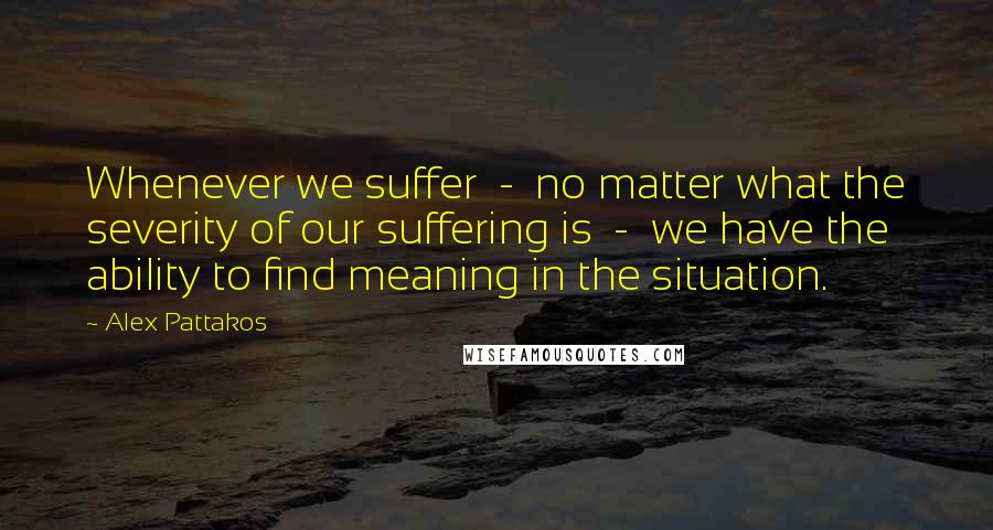 Alex Pattakos Quotes: Whenever we suffer  -  no matter what the severity of our suffering is  -  we have the ability to find meaning in the situation.