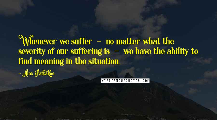 Alex Pattakos Quotes: Whenever we suffer  -  no matter what the severity of our suffering is  -  we have the ability to find meaning in the situation.