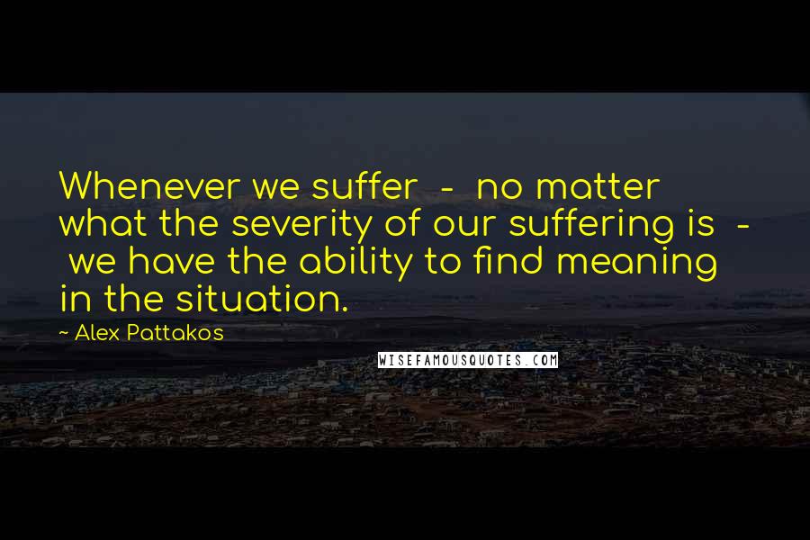 Alex Pattakos Quotes: Whenever we suffer  -  no matter what the severity of our suffering is  -  we have the ability to find meaning in the situation.