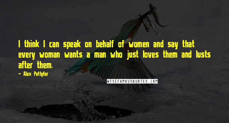 Alex Pettyfer Quotes: I think I can speak on behalf of women and say that every woman wants a man who just loves them and lusts after them.