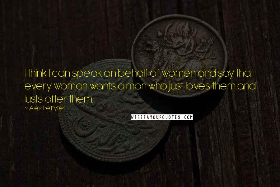 Alex Pettyfer Quotes: I think I can speak on behalf of women and say that every woman wants a man who just loves them and lusts after them.