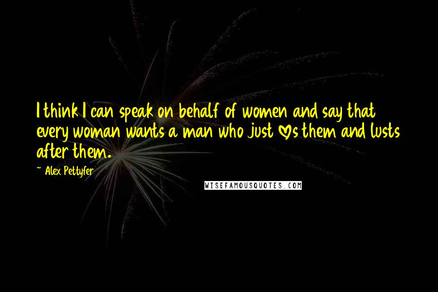 Alex Pettyfer Quotes: I think I can speak on behalf of women and say that every woman wants a man who just loves them and lusts after them.