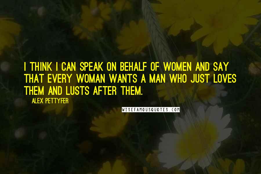 Alex Pettyfer Quotes: I think I can speak on behalf of women and say that every woman wants a man who just loves them and lusts after them.