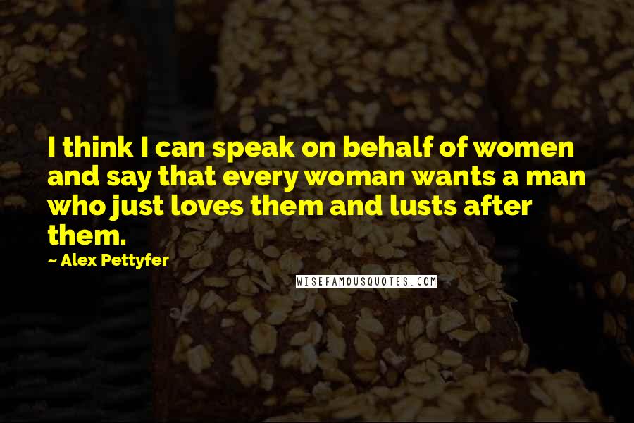 Alex Pettyfer Quotes: I think I can speak on behalf of women and say that every woman wants a man who just loves them and lusts after them.