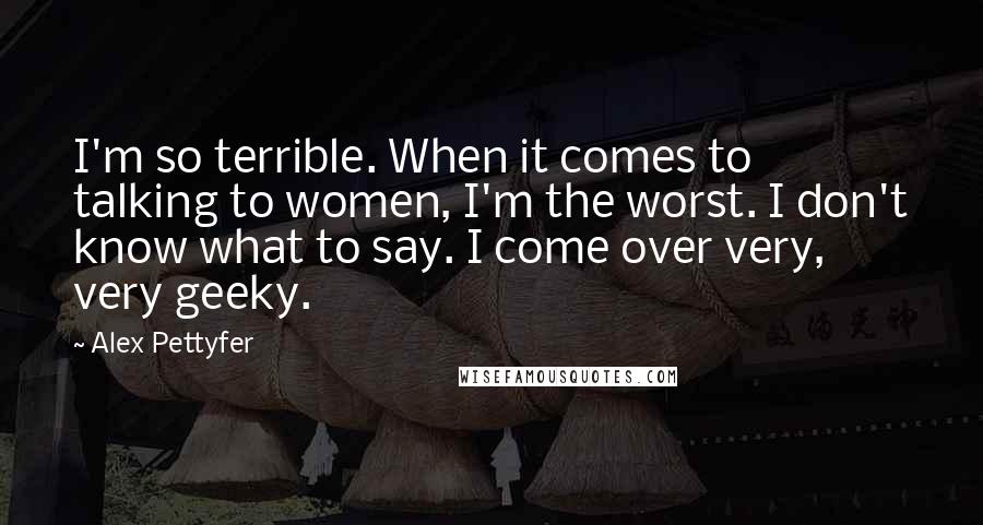 Alex Pettyfer Quotes: I'm so terrible. When it comes to talking to women, I'm the worst. I don't know what to say. I come over very, very geeky.