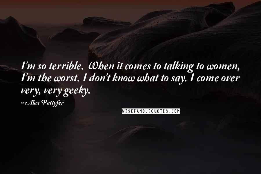 Alex Pettyfer Quotes: I'm so terrible. When it comes to talking to women, I'm the worst. I don't know what to say. I come over very, very geeky.