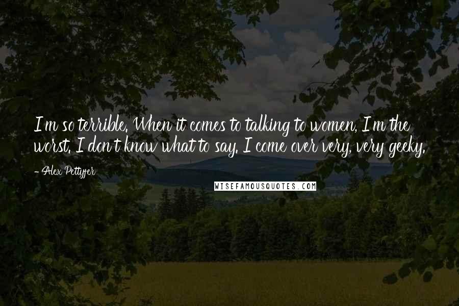 Alex Pettyfer Quotes: I'm so terrible. When it comes to talking to women, I'm the worst. I don't know what to say. I come over very, very geeky.