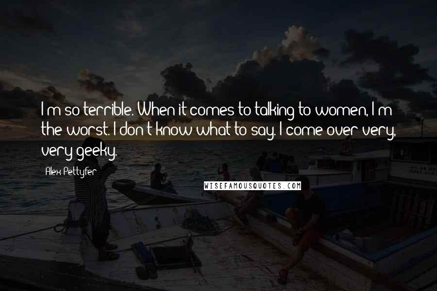 Alex Pettyfer Quotes: I'm so terrible. When it comes to talking to women, I'm the worst. I don't know what to say. I come over very, very geeky.