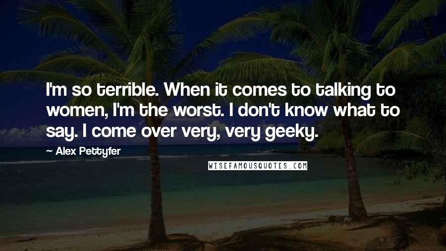 Alex Pettyfer Quotes: I'm so terrible. When it comes to talking to women, I'm the worst. I don't know what to say. I come over very, very geeky.
