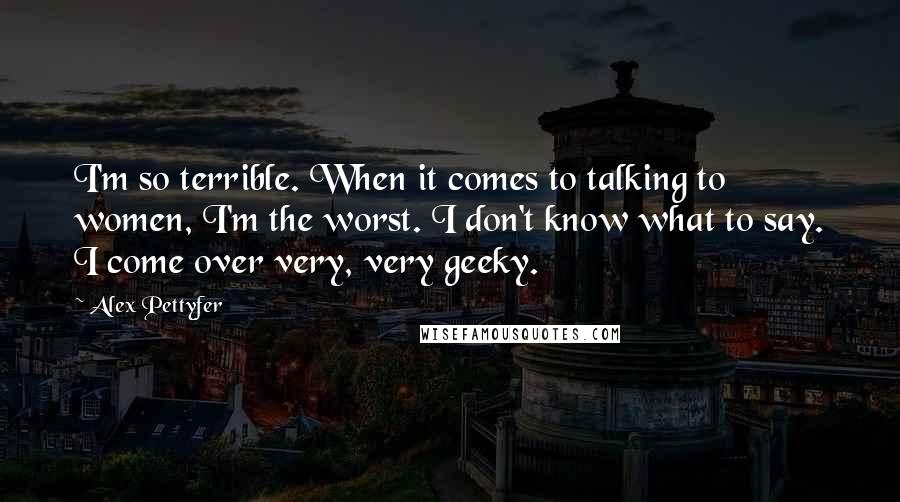 Alex Pettyfer Quotes: I'm so terrible. When it comes to talking to women, I'm the worst. I don't know what to say. I come over very, very geeky.