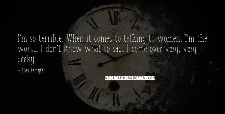Alex Pettyfer Quotes: I'm so terrible. When it comes to talking to women, I'm the worst. I don't know what to say. I come over very, very geeky.