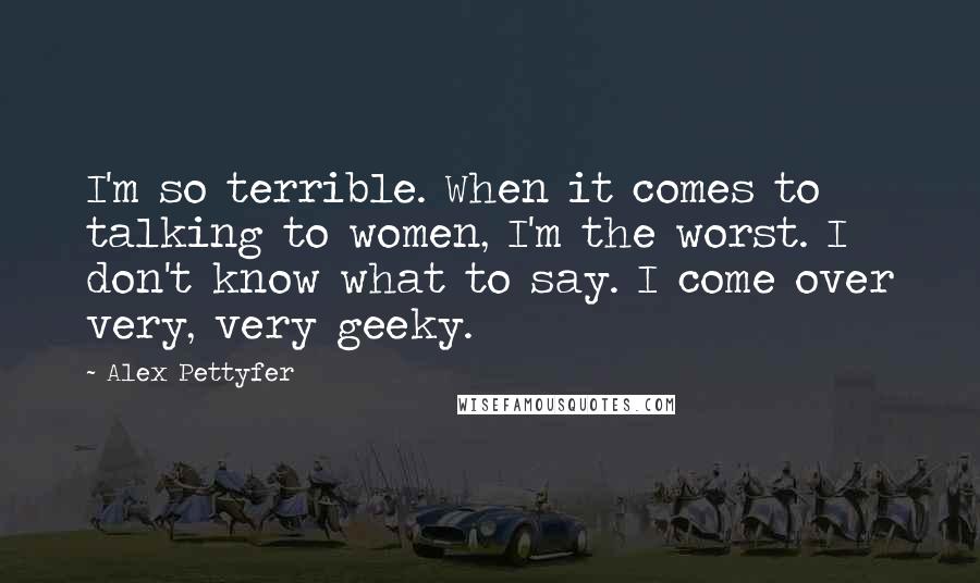 Alex Pettyfer Quotes: I'm so terrible. When it comes to talking to women, I'm the worst. I don't know what to say. I come over very, very geeky.