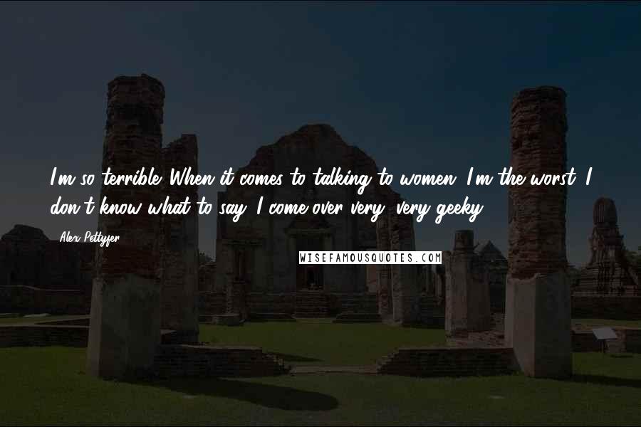 Alex Pettyfer Quotes: I'm so terrible. When it comes to talking to women, I'm the worst. I don't know what to say. I come over very, very geeky.