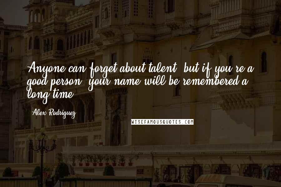 Alex Rodriguez Quotes: Anyone can forget about talent, but if you're a good person, your name will be remembered a long time.