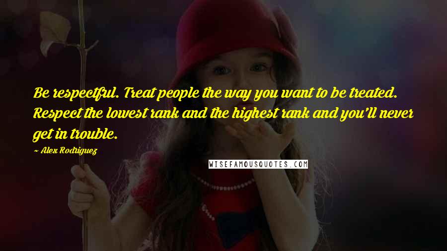 Alex Rodriguez Quotes: Be respectful. Treat people the way you want to be treated. Respect the lowest rank and the highest rank and you'll never get in trouble.
