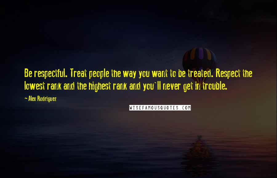 Alex Rodriguez Quotes: Be respectful. Treat people the way you want to be treated. Respect the lowest rank and the highest rank and you'll never get in trouble.
