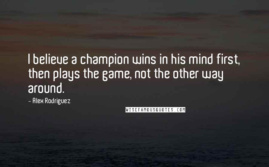 Alex Rodriguez Quotes: I believe a champion wins in his mind first, then plays the game, not the other way around.