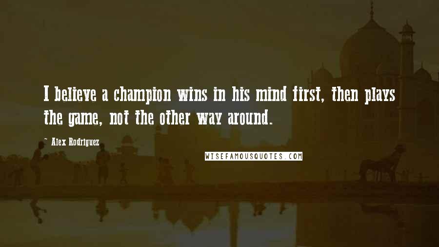 Alex Rodriguez Quotes: I believe a champion wins in his mind first, then plays the game, not the other way around.